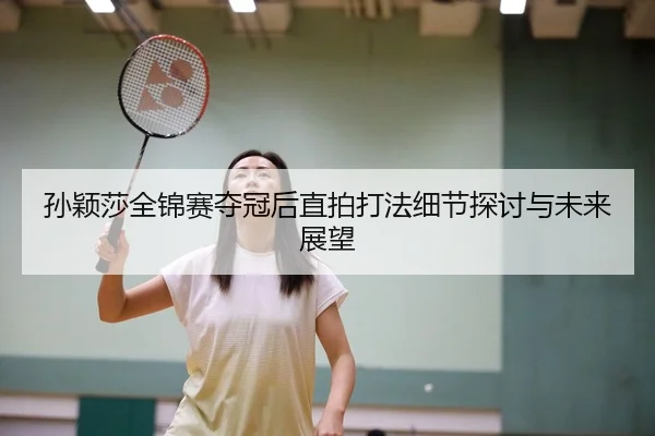 孙颖莎全锦赛夺冠后直拍打法细节探讨与未来展望